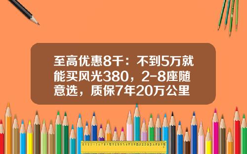 至高优惠8千：不到5万就能买风光380，2-8座随意选，质保7年20万公里