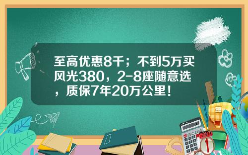至高优惠8千；不到5万买风光380，2-8座随意选，质保7年20万公里！