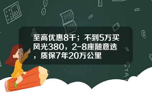 至高优惠8千；不到5万买风光380，2-8座随意选，质保7年20万公里