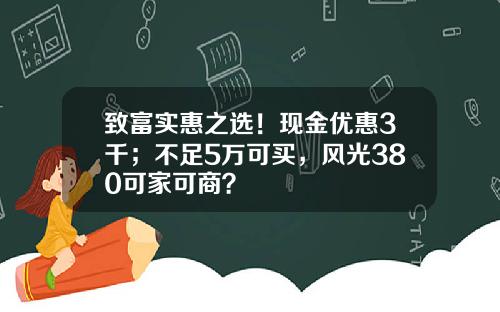 致富实惠之选！现金优惠3千；不足5万可买，风光380可家可商？