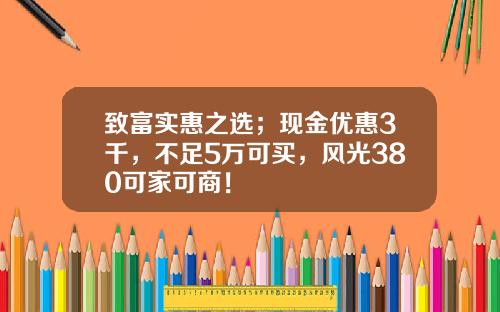 致富实惠之选；现金优惠3千，不足5万可买，风光380可家可商！