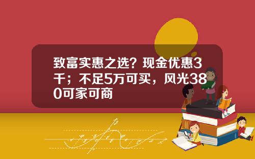 致富实惠之选？现金优惠3千；不足5万可买，风光380可家可商