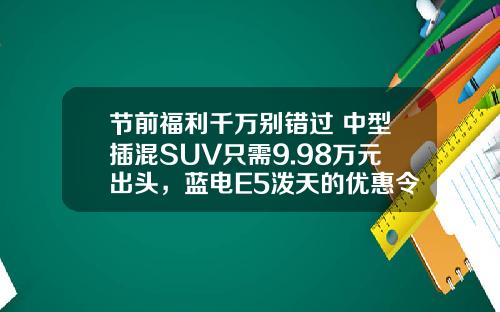 节前福利千万别错过 中型插混SUV只需9.98万元出头，蓝电E5泼天的优惠令人心动！