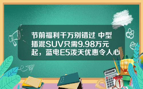 节前福利千万别错过 中型插混SUV只需9.98万元起，蓝电E5泼天优惠令人心动！