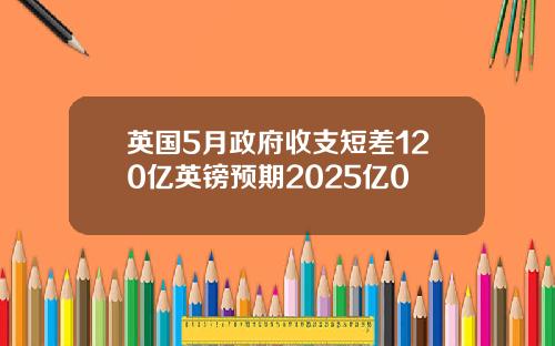 英国5月政府收支短差120亿英镑预期2025亿0