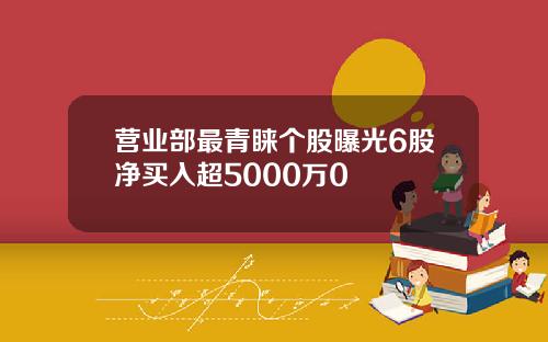 营业部最青睐个股曝光6股净买入超5000万0