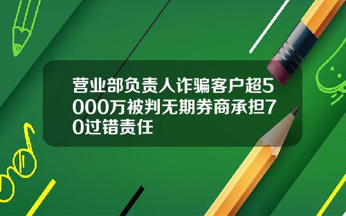 营业部负责人诈骗客户超5000万被判无期券商承担70过错责任