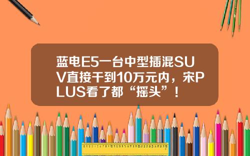 蓝电E5一台中型插混SUV直接干到10万元内，宋PLUS看了都“摇头”！