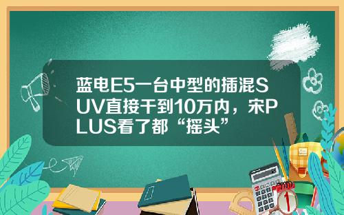 蓝电E5一台中型的插混SUV直接干到10万内，宋PLUS看了都“摇头”