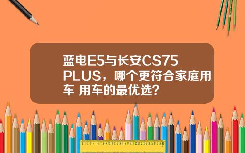 蓝电E5与长安CS75 PLUS，哪个更符合家庭用车+用车的最优选？