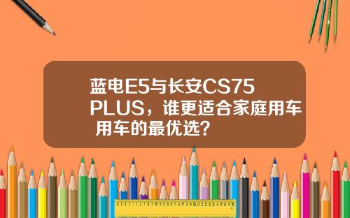 蓝电E5与长安CS75 PLUS，谁更适合家庭用车+用车的最优选？
