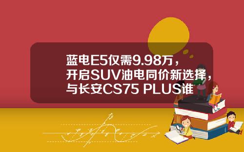 蓝电E5仅需9.98万，开启SUV油电同价新选择，与长安CS75 PLUS谁更超值？