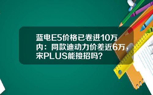 蓝电E5价格已卷进10万内：同款迪动力价差近6万，宋PLUS能接招吗？