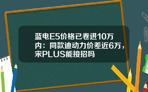 蓝电E5价格已卷进10万内：同款迪动力价差近6万，宋PLUS能接招吗