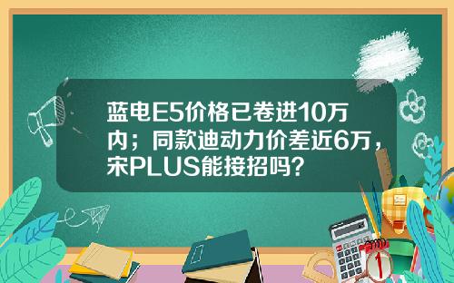 蓝电E5价格已卷进10万内；同款迪动力价差近6万，宋PLUS能接招吗？