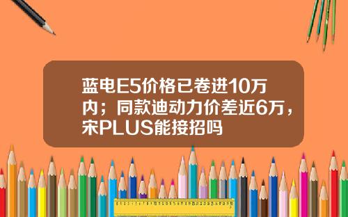 蓝电E5价格已卷进10万内；同款迪动力价差近6万，宋PLUS能接招吗