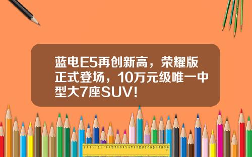 蓝电E5再创新高，荣耀版正式登场，10万元级唯一中型大7座SUV！