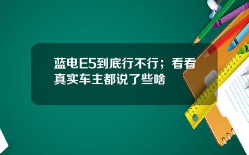 蓝电E5到底行不行；看看真实车主都说了些啥