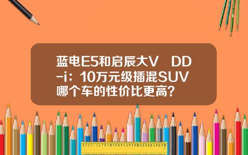 蓝电E5和启辰大V DD-i：10万元级插混SUV哪个车的性价比更高？