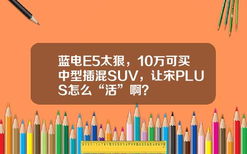 蓝电E5太狠，10万可买中型插混SUV，让宋PLUS怎么“活”啊？
