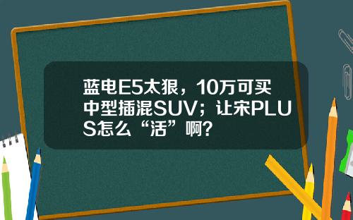 蓝电E5太狠，10万可买中型插混SUV；让宋PLUS怎么“活”啊？