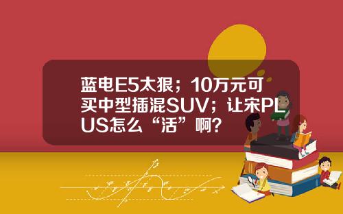 蓝电E5太狠；10万元可买中型插混SUV；让宋PLUS怎么“活”啊？