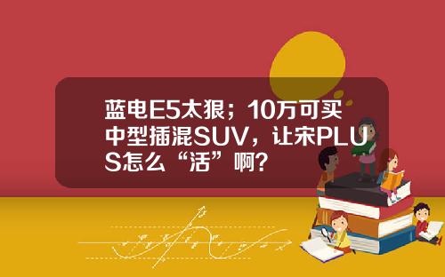 蓝电E5太狠；10万可买中型插混SUV，让宋PLUS怎么“活”啊？