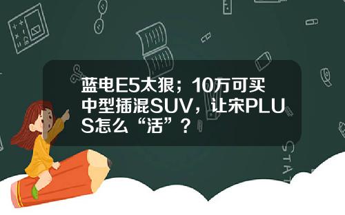 蓝电E5太狠；10万可买中型插混SUV，让宋PLUS怎么“活”？
