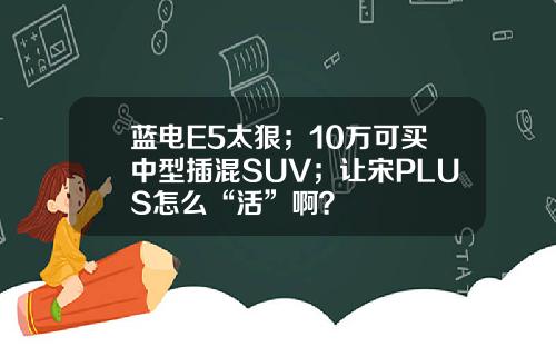 蓝电E5太狠；10万可买中型插混SUV；让宋PLUS怎么“活”啊？