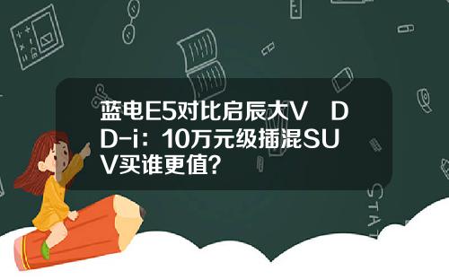 蓝电E5对比启辰大V DD-i：10万元级插混SUV买谁更值？