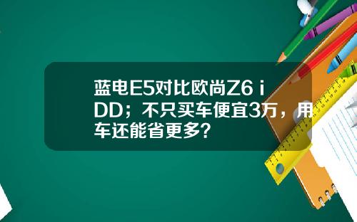 蓝电E5对比欧尚Z6 iDD；不只买车便宜3万，用车还能省更多？
