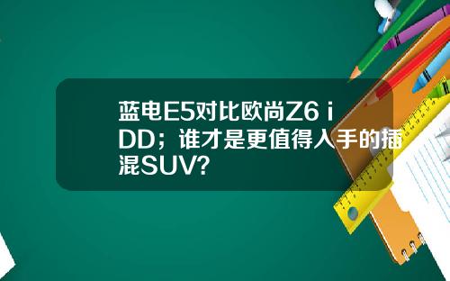 蓝电E5对比欧尚Z6 iDD；谁才是更值得入手的插混SUV？