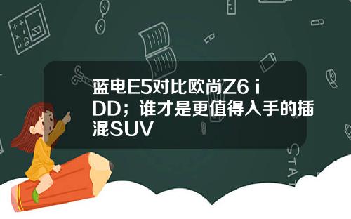 蓝电E5对比欧尚Z6 iDD；谁才是更值得入手的插混SUV
