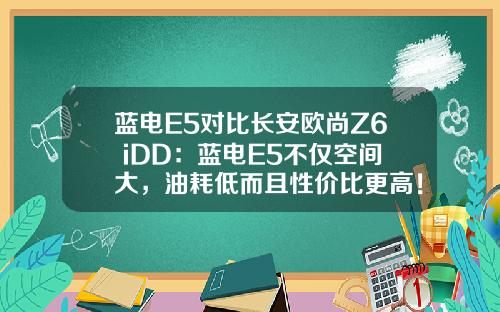 蓝电E5对比长安欧尚Z6 iDD：蓝电E5不仅空间大，油耗低而且性价比更高！