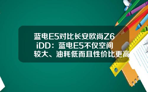 蓝电E5对比长安欧尚Z6 iDD：蓝电E5不仅空间较大、油耗低而且性价比更高