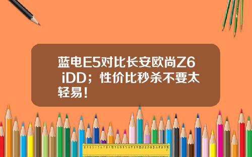 蓝电E5对比长安欧尚Z6 iDD；性价比秒杀不要太轻易！