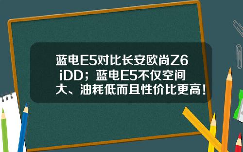 蓝电E5对比长安欧尚Z6 iDD；蓝电E5不仅空间大、油耗低而且性价比更高！