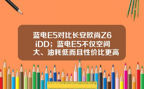 蓝电E5对比长安欧尚Z6 iDD；蓝电E5不仅空间大、油耗低而且性价比更高