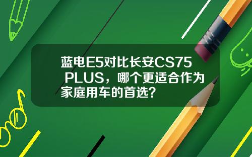 蓝电E5对比长安CS75 PLUS，哪个更适合作为家庭用车的首选？