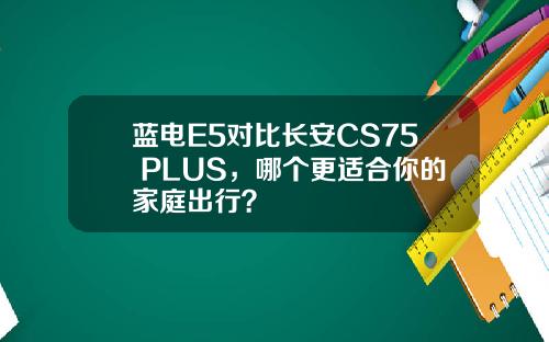 蓝电E5对比长安CS75 PLUS，哪个更适合你的家庭出行？