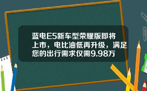 蓝电E5新车型荣耀版即将上市，电比油低再升级，满足您的出行需求仅需9.98万元起