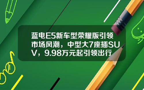 蓝电E5新车型荣耀版引领市场风潮，中型大7座插SUV，9.98万元起引领出行新趋势