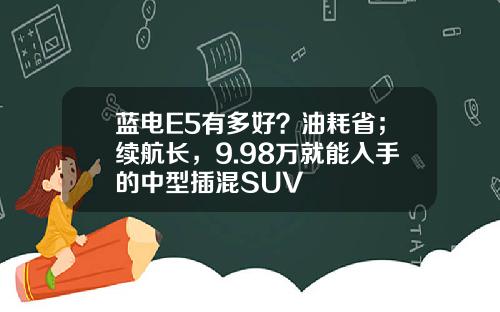 蓝电E5有多好？油耗省；续航长，9.98万就能入手的中型插混SUV