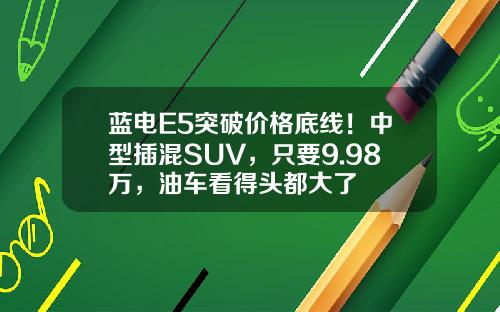 蓝电E5突破价格底线！中型插混SUV，只要9.98万，油车看得头都大了