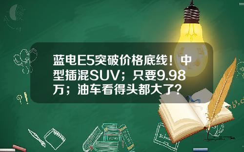 蓝电E5突破价格底线！中型插混SUV；只要9.98万；油车看得头都大了？