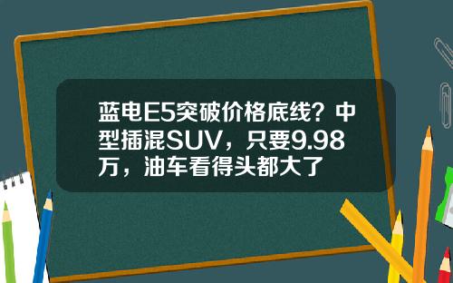 蓝电E5突破价格底线？中型插混SUV，只要9.98万，油车看得头都大了