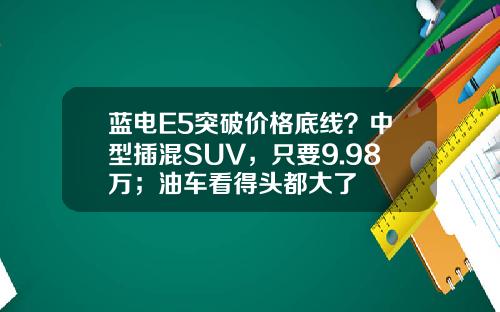 蓝电E5突破价格底线？中型插混SUV，只要9.98万；油车看得头都大了