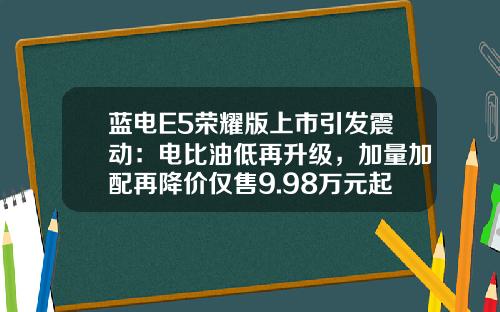 蓝电E5荣耀版上市引发震动：电比油低再升级，加量加配再降价仅售9.98万元起