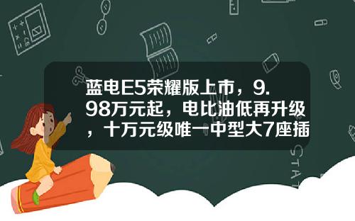 蓝电E5荣耀版上市，9.98万元起，电比油低再升级，十万元级唯一中型大7座插混SUV