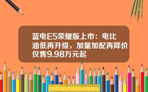 蓝电E5荣耀版上市：电比油低再升级，加量加配再降价仅售9.98万元起